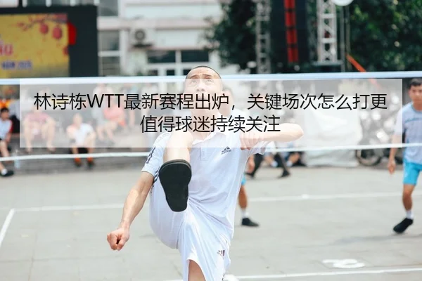 林诗栋WTT最新赛程出炉，关键场次怎么打更值得球迷持续关注